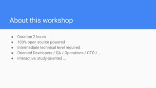About this workshop
● Duration 2 hours
● 100% open source powered
● Intermediate technical level required
● Oriented Developers / QA / Operations / CTO / ...
● Interactive, study-oriented ...
 