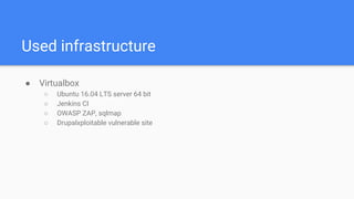 Used infrastructure
● Virtualbox
○ Ubuntu 16.04 LTS server 64 bit
○ Jenkins CI
○ OWASP ZAP, sqlmap
○ Drupalxploitable vulnerable site
 