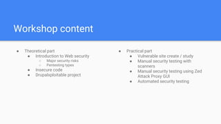 Workshop content
● Theoretical part
● Introduction to Web security
○ Major security risks
○ Pentesting types
● Insecure code
● Drupalxploitable project
● Practical part
● Vulnerable site create / study
● Manual security testing with
scanners
● Manual security testing using Zed
Attack Proxy GUI
● Automated security testing
 
