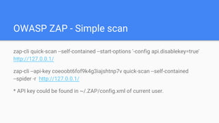 OWASP ZAP - Simple scan
zap-cli quick-scan --self-contained --start-options '-config api.disablekey=true'
http://127.0.0.1/
zap-cli --api-key coeoobt6fof9k4g3iajshtnp7v quick-scan --self-contained
--spider -r http://127.0.0.1/
* API key could be found in ~/.ZAP/config.xml of current user.
 