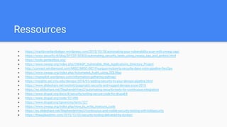 Ressources
● https://martijnvanlambalgen.wordpress.com/2015/10/18/automating-your-vulnerability-scan-with-owasp-zap/
● https://www.securify.nl/blog/SFY20150303/automating_security_tests_using_owasp_zap_and_jenkins.html
● https://tools.pentestbox.org/
● https://www.owasp.org/index.php/OWASP_Vulnerable_Web_Applications_Directory_Project
● http://connect.ed-diamond.com/MISC/MISC-087/Pourquoi-inclure-la-securite-dans-votre-pipeline-DevOps
● https://www.owasp.org/index.php/Automated_Audit_using_SQLMap
● https://myexploit.wordpress.com/information-gathering-sqlmap/
● https://insights.sei.cmu.edu/devops/2016/01/adding-security-to-your-devops-pipeline.html
● https://www.slideshare.net/wickett/pragmatic-security-and-rugged-devops-sxsw-2015
● https://es.slideshare.net/StephendeVries2/automating-security-tests-for-continuous-integration
● https://www.drupal.org/docs/8/security/writing-secure-code-for-drupal-8
● https://www.drupal.org/node/101496
● https://www.drupal.org/taxonomy/term/127
● https://www.owasp.org/index.php/How_to_write_insecure_code
● https://es.slideshare.net/StephendeVries2/continuous-and-visible-security-testing-with-bddsecurity
● https://theagileadmin.com/2015/12/03/security-tooling-delivered-by-docker/
 