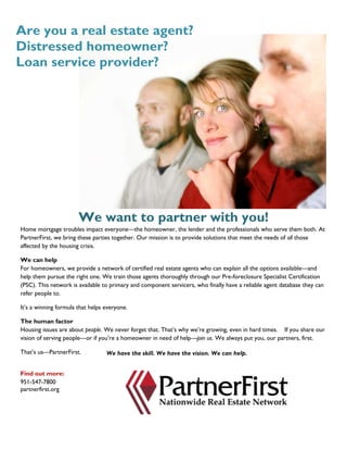 We want to partner with you!
Home mortgage troubles impact everyone—the homeowner, the lender and the professionals who serve them both. At
PartnerFirst, we bring these parties together. Our mission is to provide solutions that meet the needs of all those
affected by the housing crisis.
We can help
For homeowners, we provide a network of certified real estate agents who can explain all the options available—and
help them pursue the right one. We train those agents thoroughly through our Pre-foreclosure Specialist Certification
(PSC). This network is available to primary and component servicers, who finally have a reliable agent database they can
refer people to.
It’s a winning formula that helps everyone.
The human factor
Housing issues are about people. We never forget that. That’s why we’re growing, even in hard times. If you share our
vision of serving people—or if you’re a homeowner in need of help—join us. We always put you, our partners, first.
That’s us—PartnerFirst.
Find out more:
951-547-7800
partnerfirst.org
Are you a real estate agent?
Distressed homeowner?
Loan service provider?
We have the skill. We have the vision. We can help.
 