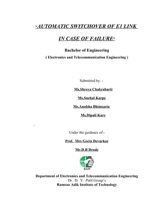 “AUTOMATIC SWITCHOVER OF E1 LINK
IN CASE OF FAILURE”
Bachelor of Engineering
( Electronics and Telecommunication Engineering )
Submitted by: -
Ms.Shreya Chakrabarti
Ms.Snehal Karpe
Ms.Anubha Bhimsaria
Ms.Dipali Kare
Under the guidance of:-
Prof. Mrs Geeta Devurkar
Mr.D.B Drode
Department of Electronics and Telecommunication Engineering
Dr. D. Y. Patil Group’s
Ramrao Adik Institute of Technology
 