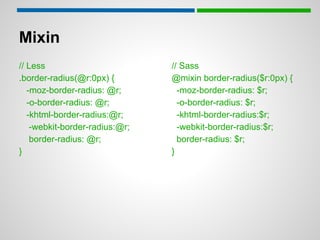 Mixin
// Less                         // Sass
.border-radius(@r:0px) {        @mixin border-radius($r:0px) {
   -moz-border-radius: @r;        -moz-border-radius: $r;
   -o-border-radius: @r;          -o-border-radius: $r;
   -khtml-border-radius:@r;       -khtml-border-radius:$r;
    -webkit-border-radius:@r;     -webkit-border-radius:$r;
    border-radius: @r;            border-radius: $r;
}                               }
 