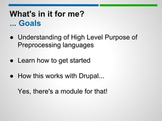 What's in it for me?
... Goals
● Understanding of High Level Purpose of
  Preprocessing languages

● Learn how to get started

● How this works with Drupal...

  Yes, there's a module for that!
 