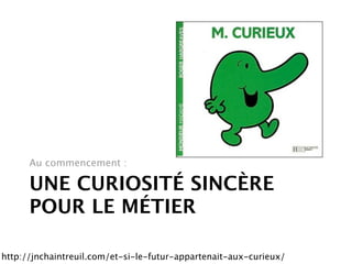 Au commencement :

      UNE CURIOSITÉ SINCÈRE
      POUR LE MÉTIER

http://jnchaintreuil.com/et-si-le-futur-appartenait-aux-curieux/
 