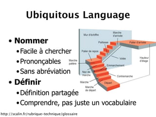 Ubiquitous Language

    • Nommer
         • Facile à chercher
         • Prononçables
         • Sans abréviation
    • Définir
         • Définition partagée
         • Comprendre, pas juste un vocabulaire
http://scalin.fr/rubrique-technique/glossaire
 