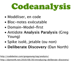 Codeanalysis
   • Modéliser, en code
   • Bloc-notes exécutable
   • Domain-Model-ﬁrst
   • Antidote Analysis Paralysis (Greg
     Young)
   • Spike isolé, jetable (ou non)
   • Deliberate Discovery (Dan North)

http://codebetter.com/gregyoung/tag/analysis/
http://dannorth.net/2010/08/30/introducing-deliberate-discovery/
 