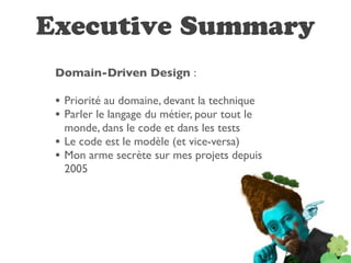 Executive Summary
 Domain-Driven Design :

 • Priorité au domaine, devant la technique
 • Parler le langage du métier, pour tout le
     monde, dans le code et dans les tests
 •   Le code est le modèle (et vice-versa)
 •   Mon arme secrète sur mes projets depuis
     2005
 