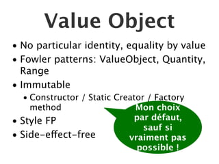 Value Object
• No particular identity, equality by value
• Fowler patterns: ValueObject, Quantity,
  Range
• Immutable
   • Constructor / Static Creator / Factory
     method                    Mon choix
• Style FP                    par défaut,
                                 sauf si
• Side-effect-free           vraiment pas
                               possible !
 