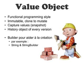 Value Object
•   Functional programming style
•   Immutable, clone to mutate
•   Capture values (snapshot)
•   History object of every version

• Builder pour aider à la création
    • par exemple :
    • String & StringBuilder
 