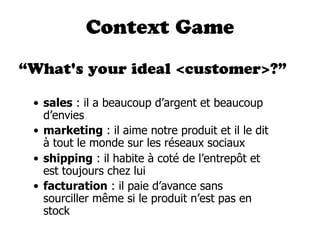 Context Game

“What's your ideal <customer>?”

 • sales : il a beaucoup d’argent et beaucoup
   d’envies
 • marketing : il aime notre produit et il le dit
   à tout le monde sur les réseaux sociaux
 • shipping : il habite à coté de l’entrepôt et
   est toujours chez lui
 • facturation : il paie d’avance sans
   sourciller même si le produit n’est pas en
   stock
 