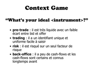 Context Game

“What's your ideal <instrument>?”

 • pre-trade : il est très liquide avec un faible
   écart entre bid et offer
 • trading : il a un identifiant unique et
   uniforme facile à saisir
 • risk : il est risqué sur un seul facteur de
   risque
 • back-office : il a peu de cash-flows et les
   cash-flows sont certains et connus
   longtemps avant
 
