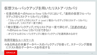 Copyright © 2014 Oracle and/or its affiliates. All rights reserved. |
仮想フル・バックアップの推奨事項
• 増分バックアップは、”累積増分”で取得される(デフォルト設定)
45
前回レベル1以降に変更された
全ブロックをバックアップ
前回レベル0以降に変更された
全ブロックをバックアップ
• 累積増分だと、レベル0を一度しか取らない ”Incremental Forever Backup”
戦略だと、バックアップ量が次第に大きくなるのでは？  間違い
– 累積増分も差分増分も実質的に動作は変わらない
– 直近の累積増分から作成された仮想フル・バックアップが直近のレベル0扱いとなる
差分増分バックアップ 累積増分バックアップ
 