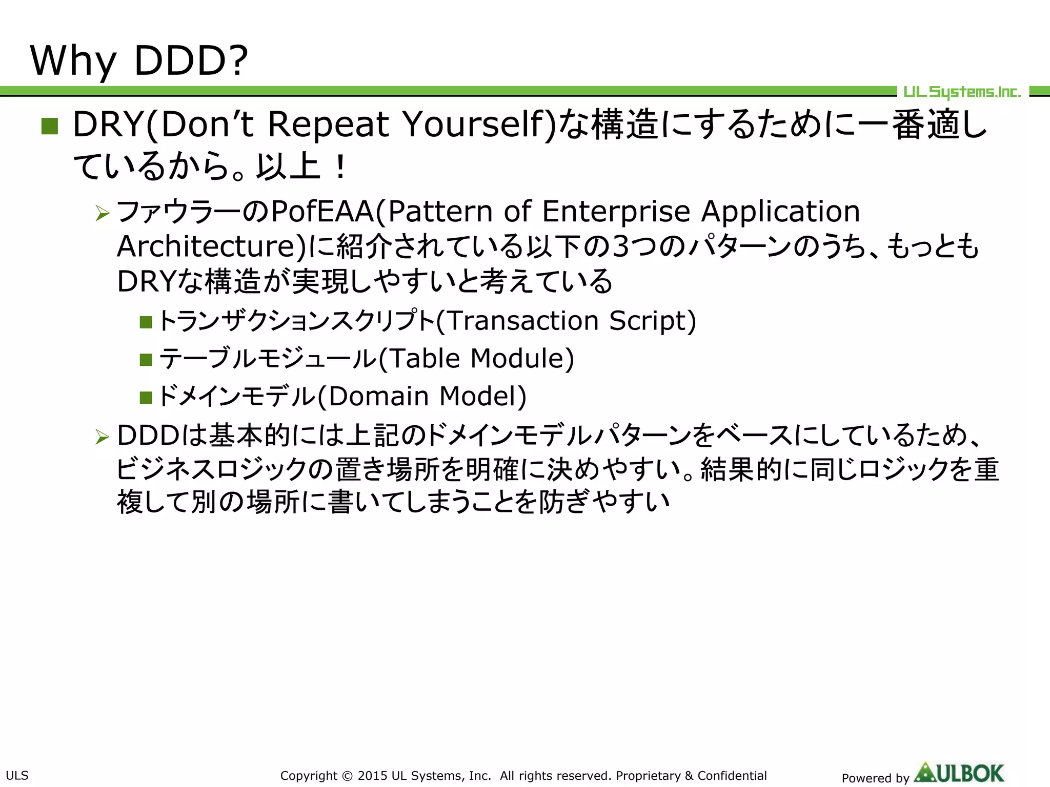 ULS Copyright © 2015 UL Systems, Inc. All rights reserved. Proprietary & Confidential Powered by
Why DDD?
 DRY(Don’t Repeat Yourself)な構造にするために一番適し
ているから。以上！
 ファウラーのPofEAA(Pattern of Enterprise Application
Architecture)に紹介されている以下の3つのパターンのうち、もっとも
DRYな構造が実現しやすいと考えている
 トランザクションスクリプト(Transaction Script)
 テーブルモジュール(Table Module)
 ドメインモデル(Domain Model)
 DDDは基本的には上記のドメインモデルパターンをベースにしているため、
ビジネスロジックの置き場所を明確に決めやすい。結果的に同じロジックを重
複して別の場所に書いてしまうことを防ぎやすい
 