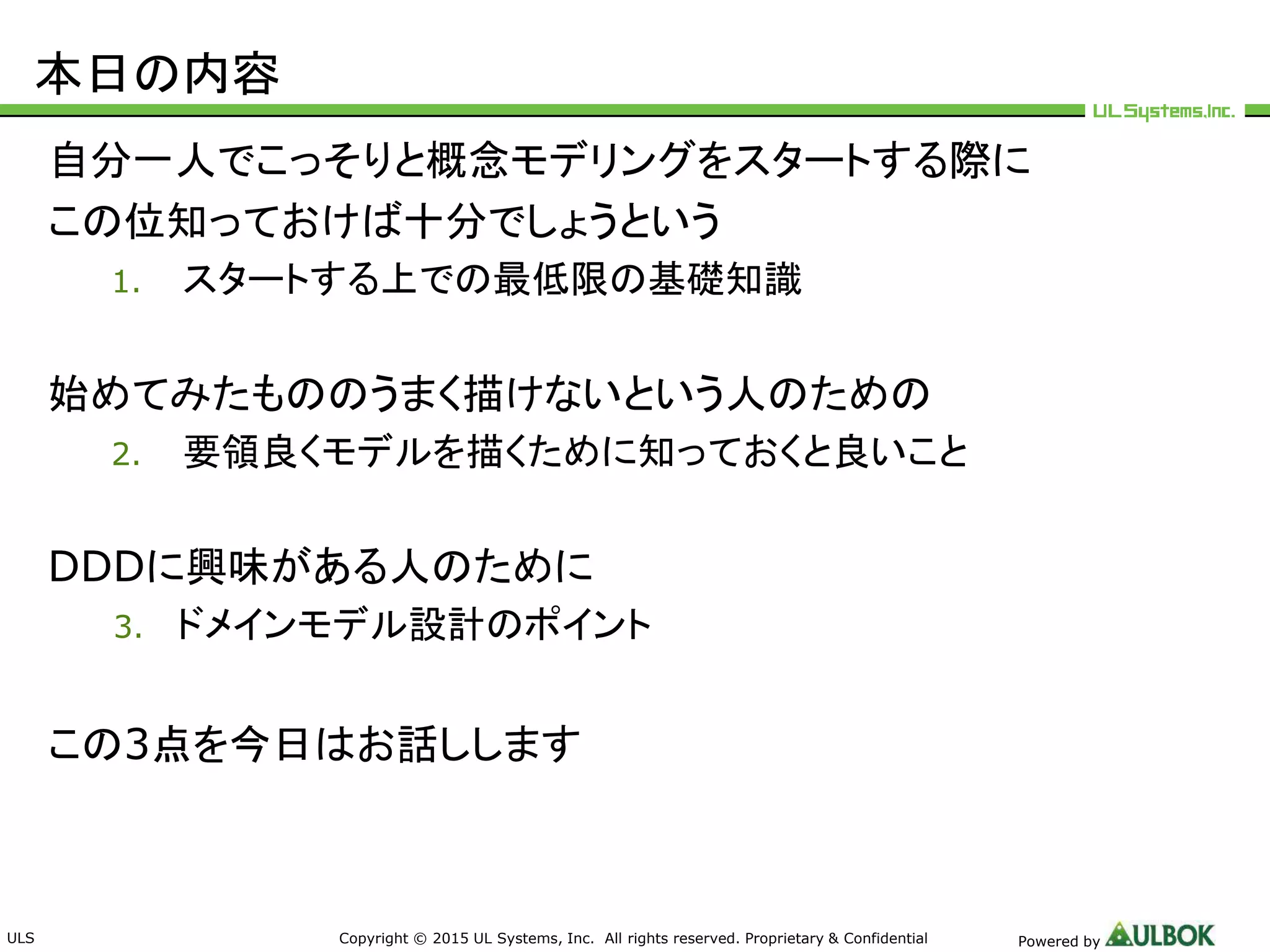 ULS Copyright © 2015 UL Systems, Inc. All rights reserved. Proprietary & Confidential Powered by
本日の内容
自分一人でこっそりと概念モデリングをスタートする際に
この位知っておけば十分でしょうという
1. スタートする上での最低限の基礎知識
始めてみたもののうまく描けないという人のための
2. 要領良くモデルを描くために知っておくと良いこと
DDDに興味がある人のために
3. ドメインモデル設計のポイント
この3点を今日はお話しします
 