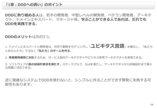 14
DDDに取り組める人は、若手の開発者、中堅レベルの開発者、ベテラン開発者、アーキテ
クト、ドメインエキスパート、マネージャ等。学ぶことができる人であれば、だれでも
DDDを実践できる。
DDDのメリットは次の3つ。
1. ドメインエキスパートと開発者は、共同で業務をモデリングし「ユビキタス言語」を確立し、「私たち
とあの人たち」ではなく「私たち」のチームを作る。
2. 事業戦略構想に対応するため、サービス指向アーキテクチャやビジネス思考アーキテクチャを実現できる。
3. ソフトウェアの真の技術的要求を満たす。スケーラブルで、SLAを満たし、アーキテクチャから詳細設計まで様々
な問題に対応できる。
逆に複雑なシステムでDDDを使わないと、シンプルに作ることができず開発に失敗する可
能性もあります。
「1章：DDDへの誘い」のポイント
 