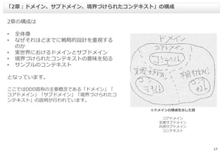 17
2章の構成は
• 全体像
• なぜそれほどまでに戦略的設計を重視する
のか
• 実世界におけるドメインとサブドメイン
• 境界づけられたコンテキストの意味を知る
• サンプルのコンテキスト
となっています。
ここではDDD固有の主要概念である「ドメイン」「
コアドメイン」「サブドメイン」「境界づけられたコ
ンテキスト」の説明が行われています。
「2章：ドメイン、サブドメイン、境界づけられたコンテキスト」の構成
※ドメインの構成を示した図
コアドメイン
支援サブドメイン
汎用サブドメイン
コンテキスト
 