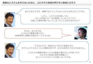 19
複雑なシステムを作らないために、ユビキタス言語の呼び方に敏感になろう
あたりまえですが、複雑でないシンプルなシステムを作りたいですね。
しかし、システムを分割しても、
ひとつのDBでデータを管理してしまったことで
分割した意味が無くなってしまったことはありませんか？
それは、ありますね。
システムや業務が違うのに、
DB変更時に調整が必要なケースですよね。
そうなんです。DBをひとつだけで管理すると
オブジェクトもひとつしか意味を持てず、巨大な泥団子になりかねません。
システムや業務が変わったら作業者も異なることが多いので
ユビキタス言語の境界を意識して
正しいコンテキストで分割したいですね。
 