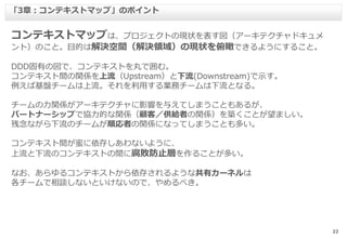 22
コンテキストマップは、プロジェクトの現状を表す図（アーキテクチャドキュメ
ント）のこと。目的は解決空間（解決領域）の現状を俯瞰できるようにすること。
DDD固有の図で、コンテキストを丸で囲む。
コンテキスト間の関係を上流（Upstream）と下流(Downstream)で示す。
例えば基盤チームは上流。それを利用する業務チームは下流となる。
チームの力関係がアーキテクチャに影響を与えてしまうこともあるが、
パートナーシップで協力的な関係（顧客／供給者の関係）を築くことが望ましい。
残念ながら下流のチームが順応者の関係になってしまうことも多い。
コンテキスト間が蜜に依存しあわないように、
上流と下流のコンテキストの間に腐敗防止層を作ることが多い。
なお、あらゆるコンテキストから依存されるような共有カーネルは
各チームで相談しないといけないので、やめるべき。
「3章：コンテキストマップ」のポイント
 