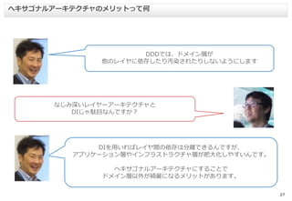 27
ヘキサゴナルアーキテクチャのメリットって何
DDDでは、ドメイン層が
他のレイヤに依存したり汚染されたりしないようにします
なじみ深いレイヤーアーキテクチャと
DIじゃ駄目なんですか？
DIを用いればレイヤ間の依存は分離できるんですが、
アプリケーション層やインフラストラクチャ層が肥大化しやすいんです。
ヘキサゴナルアーキテクチャにすることで
ドメイン層以外が綺麗になるメリットがあります。
 