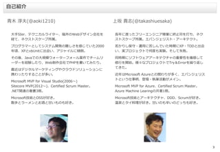 3
大手SIer、テクニカルライター、福井のWebデザイン会社を
経て、ネクストスケープ所属。
プログラマーとしてシステム開発の難しさを感じていた2000
年頃、XPとvbUnitに出会い、アジャイルに傾倒。
その後、Javaでの大規模ウォーターフォール案件でチームリ
ーダーを経験したり、Web制作会社でPHPを書いてみたり。
最近はデジタルマーケティングやクラウドソリューションに
携わったりすることが多い。
Microsoft MVP for Visual Studio(2006～)
Sitecore MVP(2012～)、Certified Scrum Master。
.NET関連の著書3冊。
Microsoft技術とOSSが好き。
散歩とラーメンとお酒と甘いものも好き。
青木 淳夫(@aoki1210)
自己紹介
上坂 貴志(@takashiuesaka)
長年に渡ったフリーエンジニア稼業に終止符を打ち、ネク
ストスケープ所属。エバンジェリスト・アーキテクト。
若かりし保守・運用に苦しんでいた時期にXP・TDDと出会
い、実プロジェクトで何度も実験。そして失敗。
同時期にソフトウェアアーキテクチャの重要性を痛感して
修行を開始。様々なプロジェクトでTry＆Errorを繰り返し
てきた。
近年はMicrosoft Azureとの関わりが多く、エバンジェリス
トという仕事柄、登壇・執筆活動がメイン。
Microsoft MVP for Azure、Certified Scrum Master。
Azure Machine Learingの共著1冊。
Microsoft技術とアーキテクチャ、DDD、Scrumが好き。
温泉とタイ料理が好き。甘いのも辛いのどっちも好き。
 