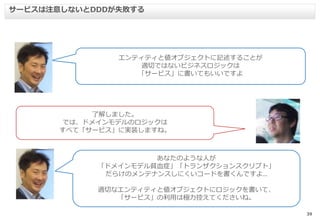 39
サービスは注意しないとDDDが失敗する
エンティティと値オブジェクトに記述することが
適切ではないビジネスロジックは
「サービス」に書いてもいいですよ
了解しました。
では、ドメインモデルのロジックは
すべて「サービス」に実装しますね。
あなたのような人が
「ドメインモデル貧血症」「トランザクションスクリプト」
だらけのメンテナンスしにくいコードを書くんですよ..
適切なエンティティと値オブジェクトにロジックを書いて、
「サービス」の利用は極力控えてくださいね。
 