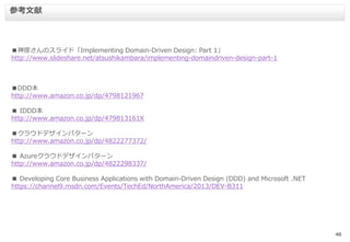 40
■神原さんのスライド「Implementing Domain-Driven Design: Part 1」
http://www.slideshare.net/atsushikambara/implementing-domaindriven-design-part-1
■DDD本
http://www.amazon.co.jp/dp/4798121967
■ IDDD本
http://www.amazon.co.jp/dp/479813161X
■クラウドデザインパターン
http://www.amazon.co.jp/dp/4822277372/
■ Azureクラウドデザインパターン
http://www.amazon.co.jp/dp/4822298337/
■ Developing Core Business Applications with Domain-Driven Design (DDD) and Microsoft .NET
https://channel9.msdn.com/Events/TechEd/NorthAmerica/2013/DEV-B311
参考文献
 