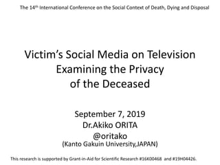 Victim’s Social Media on Television
Examining the Privacy
of the Deceased
September 7, 2019
Dr.Akiko ORITA
@oritako
(Kanto Gakuin University,JAPAN)
This research is supported by Grant-in-Aid for Scientific Research #16K00468 and #19H04426.
The 14th International Conference on the Social Context of Death, Dying and Disposal
 