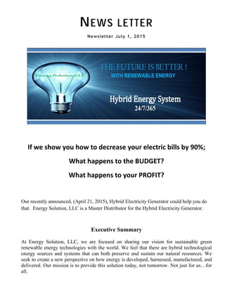 NEWS LETTER
Newsletter July 1, 2015
If we show you how to decrease your electric bills by 90%;
What happens to the BUDGET?
What happens to your PROFIT?
Our recently announced, (April 21, 2015), Hybrid Electricity Generator could help you do
that. Energy Solution, LLC is a Master Distributor for the Hybrid Electricity Generator.
Executive Summary
At Energy Solution, LLC, we are focused on sharing our vision for sustainable green
renewable energy technologies with the world. We feel that there are hybrid technological
energy sources and systems that can both preserve and sustain our natural resources. We
seek to create a new perspective on how energy is developed, harnessed, manufactured, and
delivered. Our mission is to provide this solution today, not tomorrow. Not just for us…for
all.
 