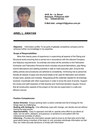 ARIEL L. AWAYAN
Objective: Information profile: To be parts of globally competitive company and to
enhance further my knowledge in my expertise.
Scope of Responsibilities:
More than twenty years of experience in supervising all aspects of the Piping and
Structural works ensuring that is carried out in accordance with the relevant Company
and Statutory requirements. Co-ordinate and direct all the activities to the Fabrication
Contractor and Fabrication Personnel which includes structural fabrications, pipe fitting,
marine fabrications and welding activities in able to meet execution plan. Ensure that
safety policies and procedures are adhered to consistently, minimizing risk to personnel.
Handle all classes of pipes and structural steels to be used for fabrication and erection
of pipe racks, jackets and modules. Requesting all the materials needed for all drawings
received. Coordinate with other supervisors in order to know the work of priority. Support
the review and swift resolution of Site Queries and Technical deviation request. Ensure
that all construction aspects of the project on the site are supervised in a safe and
efficient manner.
Position Competencies:
Action Oriented - Enjoys working hard; is action oriented and full of energy for the
things sees as challenging
Dealing with Ambiguity - Can effectively cope with change; can decide and act without
having the total picture;
Approachability - Easy to approach and talk to; spends extra effort to put others at
ease; can be warm, pleasant, and gracious; is sensitive to and patient with the
interpersonal anxieties of others;
Informing - Provides the information people need to know to do their jobs and to feel
good about being a member of the team or unit; provides individuals information so that
they can make accurate decisions; is timely with information
44-B, As – is, Bauan
Batangas, Philippines 4201
Tel.: +639391461323
E-Mail Add.: arielga123@yahoo.com.ph
 