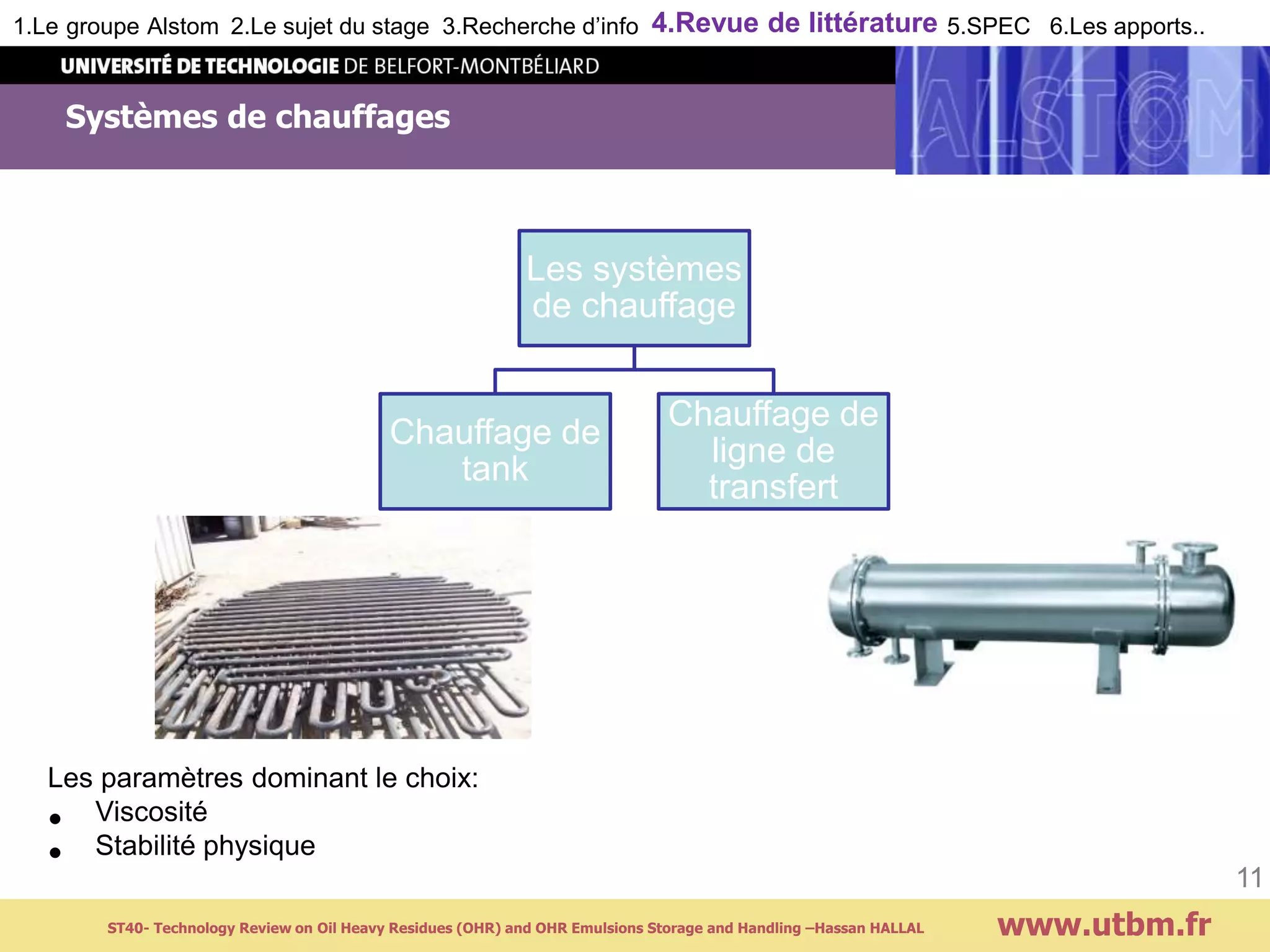 Systèmes de chauffages
www.utbm.fr
11
Les systèmes
de chauffage
Chauffage de
tank
Chauffage de
ligne de
transfert
Les paramètres dominant le choix:
• Viscosité
• Stabilité physique
1.Le groupe Alstom 2.Le sujet du stage 3.Recherche d’info 4.Revue de littérature 5.SPEC 6.Les apports..
ST40- Technology Review on Oil Heavy Residues (OHR) and OHR Emulsions Storage and Handling –Hassan HALLAL
 