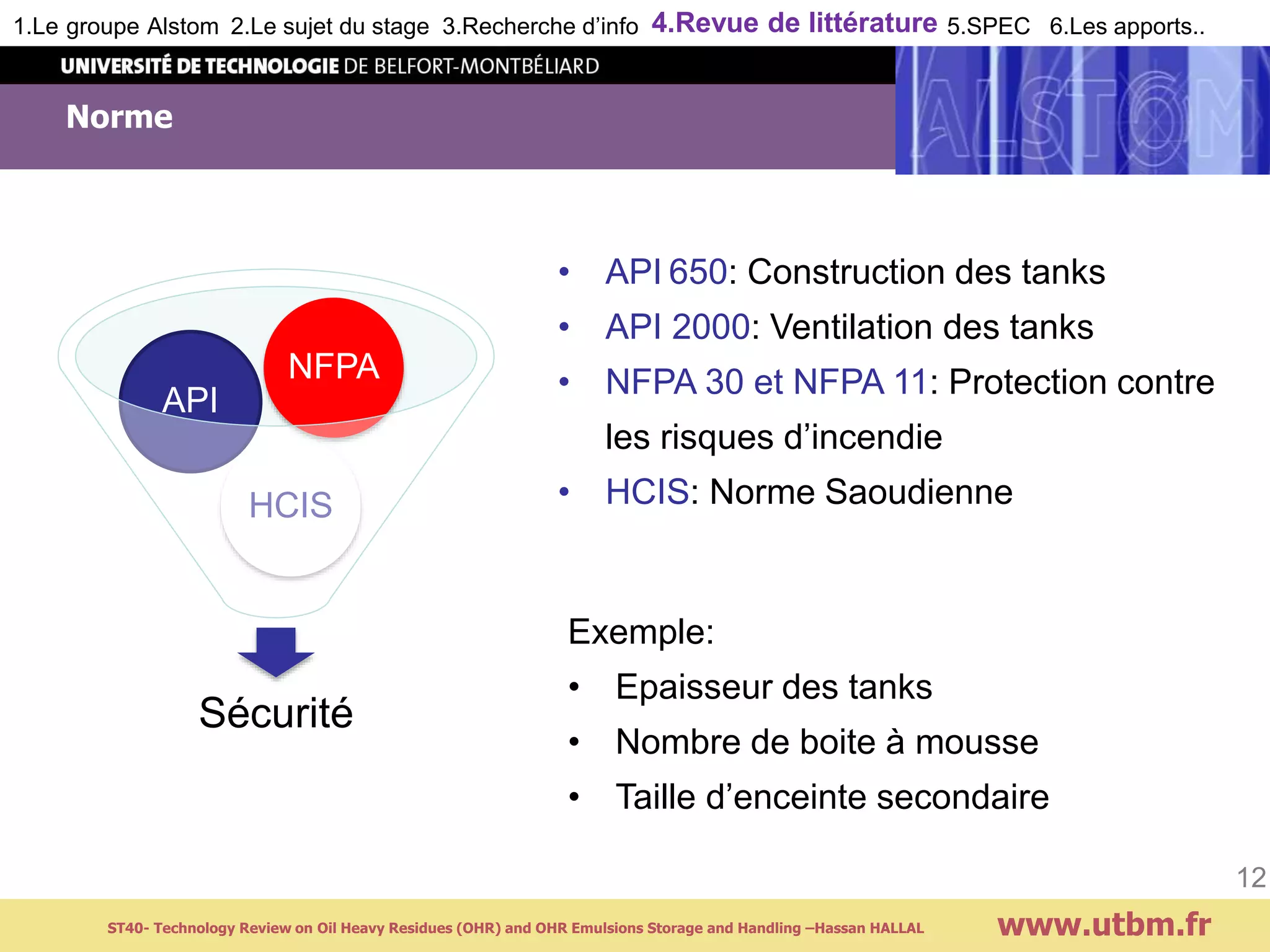 Norme
www.utbm.fr
12
Sécurité
HCIS
API
NFPA
• API 650: Construction des tanks
• API 2000: Ventilation des tanks
• NFPA 30 et NFPA 11: Protection contre
les risques d’incendie
• HCIS: Norme Saoudienne
Exemple:
• Epaisseur des tanks
• Nombre de boite à mousse
• Taille d’enceinte secondaire
1.Le groupe Alstom 2.Le sujet du stage 3.Recherche d’info 4.Revue de littérature 5.SPEC 6.Les apports..
ST40- Technology Review on Oil Heavy Residues (OHR) and OHR Emulsions Storage and Handling –Hassan HALLAL
 