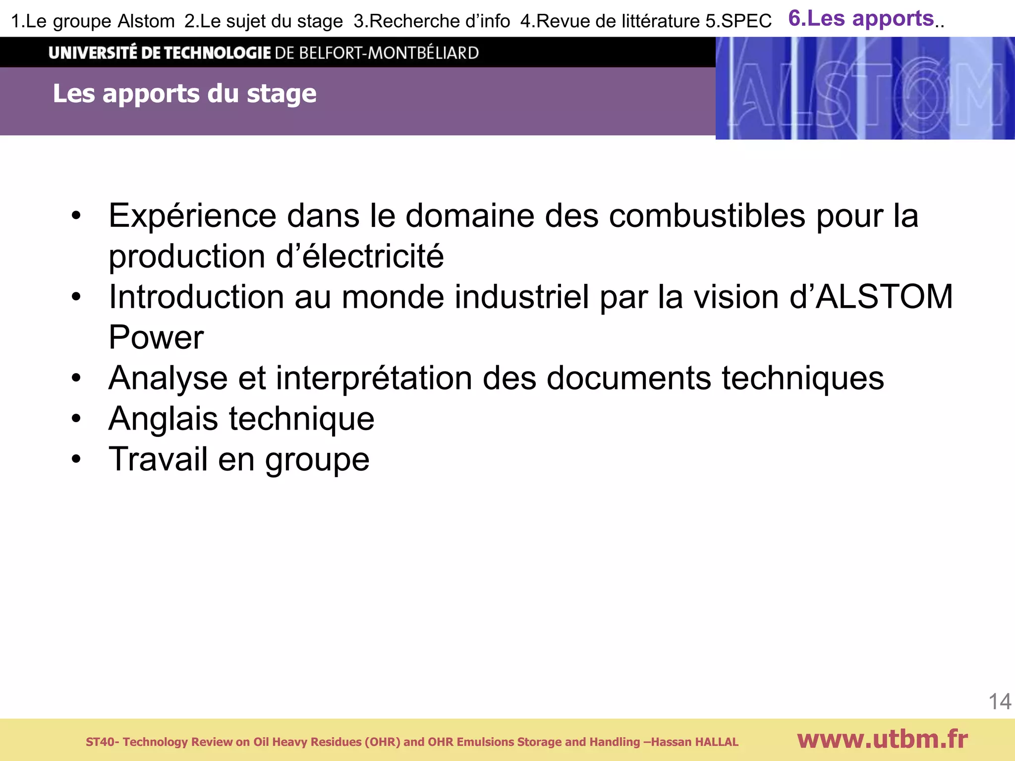 Les apports du stage
www.utbm.fr
14
1.Le groupe Alstom 2.Le sujet du stage 3.Recherche d’info 4.Revue de littérature 5.SPEC 6.Les apports..
ST40- Technology Review on Oil Heavy Residues (OHR) and OHR Emulsions Storage and Handling –Hassan HALLAL
• Expérience dans le domaine des combustibles pour la
production d’électricité
• Introduction au monde industriel par la vision d’ALSTOM
Power
• Analyse et interprétation des documents techniques
• Anglais technique
• Travail en groupe
 