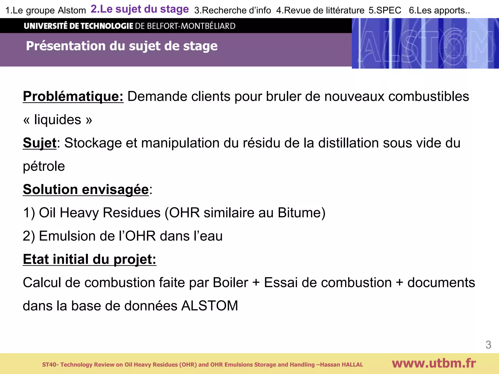 Présentation du sujet de stage
Problématique: Demande clients pour bruler de nouveaux combustibles
« liquides »
Sujet: Stockage et manipulation du résidu de la distillation sous vide du
pétrole
Solution envisagée:
1) Oil Heavy Residues (OHR similaire au Bitume)
2) Emulsion de l’OHR dans l’eau
Etat initial du projet:
Calcul de combustion faite par Boiler + Essai de combustion + documents
dans la base de données ALSTOM
www.utbm.fr
3
1.Le groupe Alstom 2.Le sujet du stage 3.Recherche d’info 4.Revue de littérature 5.SPEC 6.Les apports..
ST40- Technology Review on Oil Heavy Residues (OHR) and OHR Emulsions Storage and Handling –Hassan HALLAL
 