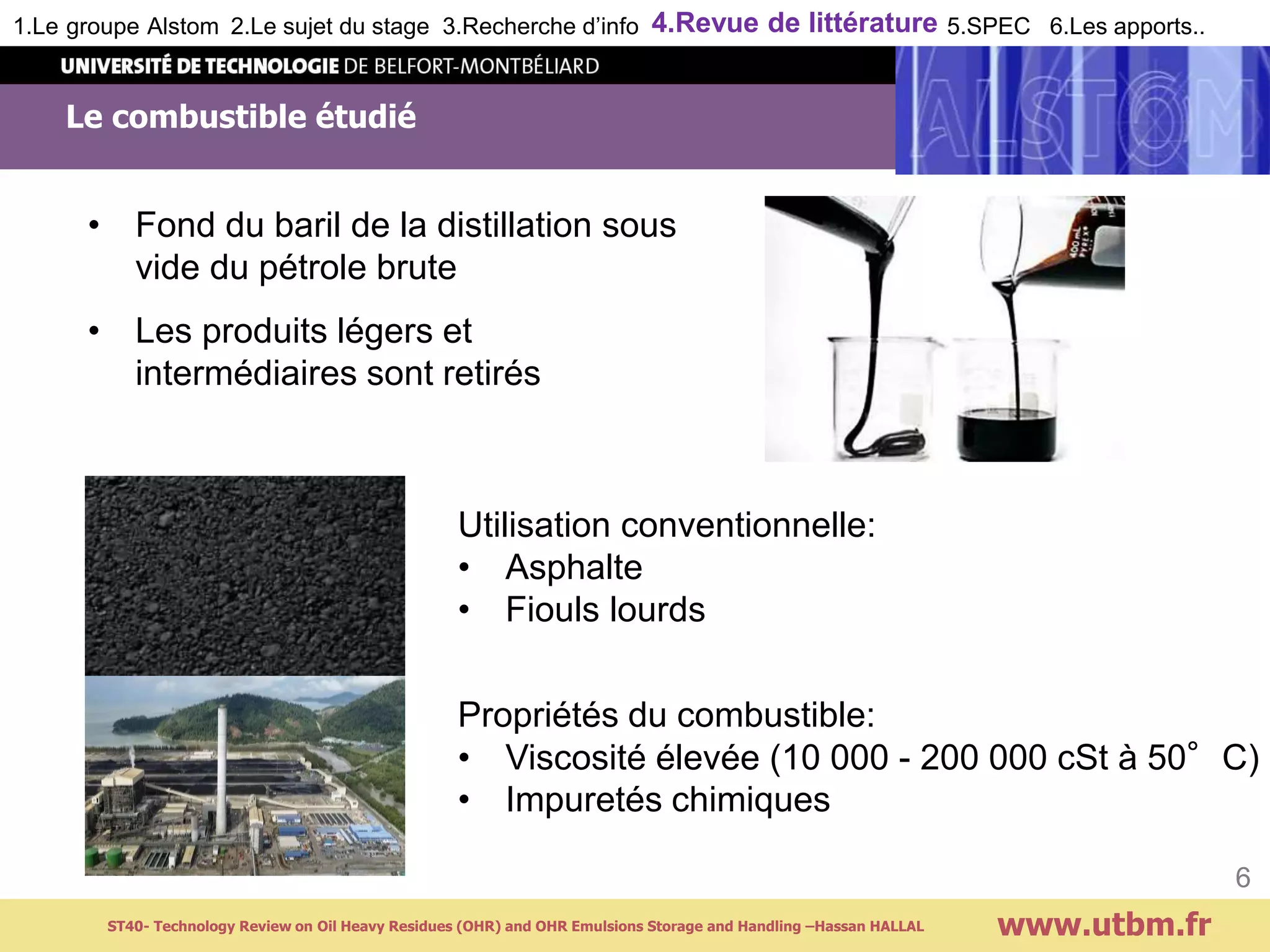 • Fond du baril de la distillation sous
vide du pétrole brute
• Les produits légers et
intermédiaires sont retirés
Le combustible étudié
www.utbm.fr
6
Utilisation conventionnelle:
• Asphalte
• Fiouls lourds
Propriétés du combustible:
• Viscosité élevée (10 000 - 200 000 cSt à 50°C)
• Impuretés chimiques
ST40- Technology Review on Oil Heavy Residues (OHR) and OHR Emulsions Storage and Handling –Hassan HALLAL
1.Le groupe Alstom 2.Le sujet du stage 3.Recherche d’info 4.Revue de littérature 5.SPEC 6.Les apports..
 