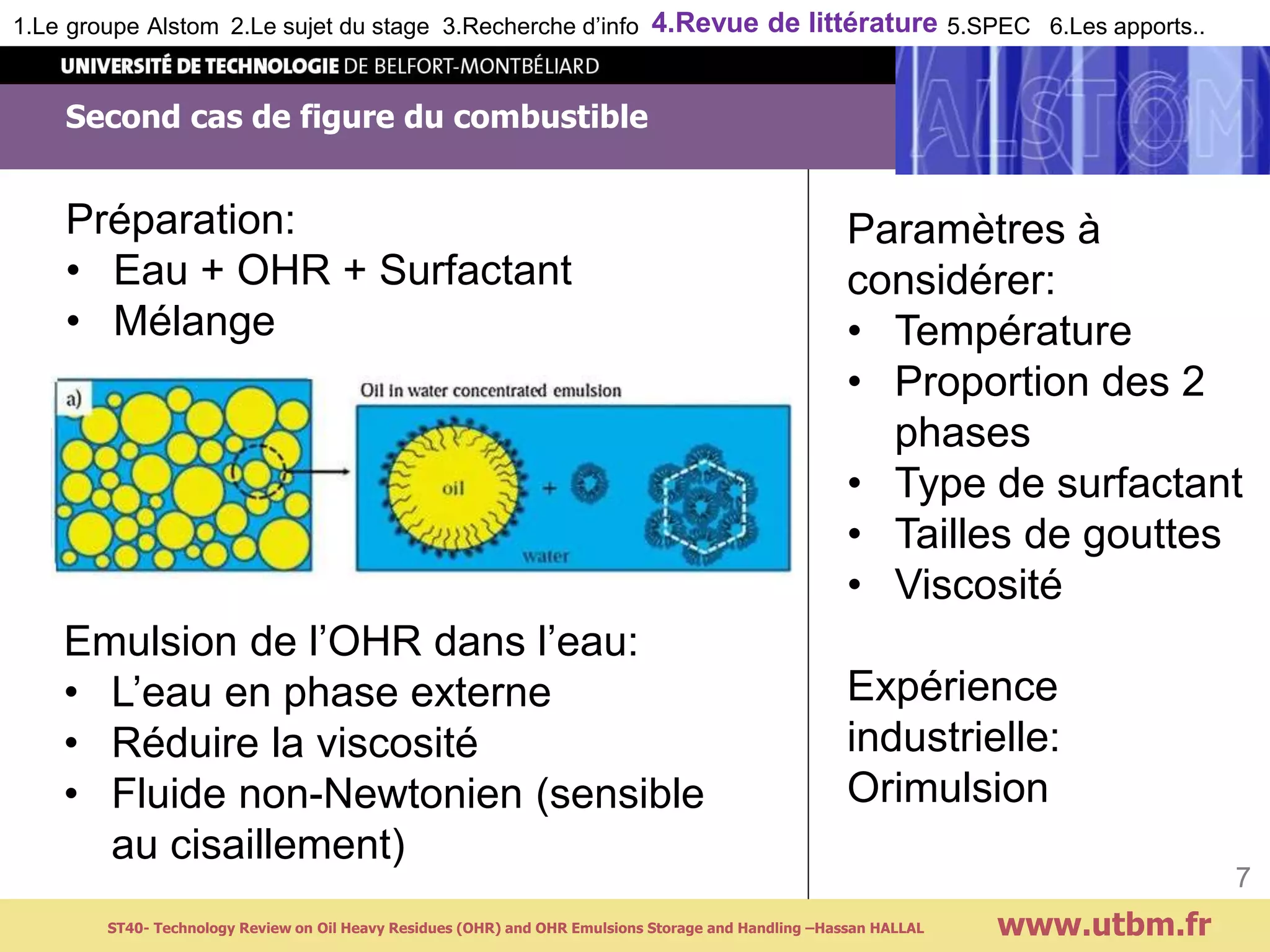 Second cas de figure du combustible
www.utbm.fr
7
1.Le groupe Alstom 2.Le sujet du stage 3.Recherche d’info 4.Revue de littérature 5.SPEC 6.Les apports..
Emulsion de l’OHR dans l’eau:
• L’eau en phase externe
• Réduire la viscosité
• Fluide non-Newtonien (sensible
au cisaillement)
Préparation:
• Eau + OHR + Surfactant
• Mélange
Paramètres à
considérer:
• Température
• Proportion des 2
phases
• Type de surfactant
• Tailles de gouttes
• Viscosité
Expérience
industrielle:
Orimulsion
ST40- Technology Review on Oil Heavy Residues (OHR) and OHR Emulsions Storage and Handling –Hassan HALLAL
 
