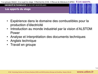 Les apports du stage
www.utbm.fr
14
1.Le groupe Alstom 2.Le sujet du stage 3.Recherche d’info 4.Revue de littérature 5.SPEC 6.Les apports..
ST40- Technology Review on Oil Heavy Residues (OHR) and OHR Emulsions Storage and Handling –Hassan HALLAL
• Expérience dans le domaine des combustibles pour la
production d’électricité
• Introduction au monde industriel par la vision d’ALSTOM
Power
• Analyse et interprétation des documents techniques
• Anglais technique
• Travail en groupe
 