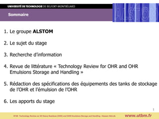 Sommaire
Titre de la présentation
Titre suite
www.utbm.fr
Visuel à remplacer
et a mettre en lien
avec votre sujet de stage
1. Le groupe ALSTOM
2. Le sujet du stage
3. Recherche d’information
4. Revue de littérature « Technology Review for OHR and OHR
Emulsions Storage and Handling »
5. Rédaction des spécifications des équipements des tanks de stockage
de l’OHR et l’émulsion de l’OHR
6. Les apports du stage
ST40- Technology Review on Oil Heavy Residues (OHR) and OHR Emulsions Storage and Handling –Hassan HALLAL
1
 