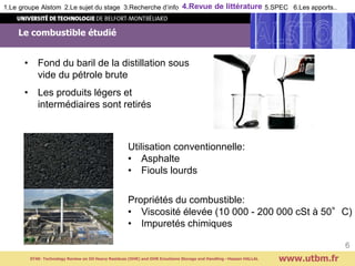 • Fond du baril de la distillation sous
vide du pétrole brute
• Les produits légers et
intermédiaires sont retirés
Le combustible étudié
www.utbm.fr
6
Utilisation conventionnelle:
• Asphalte
• Fiouls lourds
Propriétés du combustible:
• Viscosité élevée (10 000 - 200 000 cSt à 50°C)
• Impuretés chimiques
ST40- Technology Review on Oil Heavy Residues (OHR) and OHR Emulsions Storage and Handling –Hassan HALLAL
1.Le groupe Alstom 2.Le sujet du stage 3.Recherche d’info 4.Revue de littérature 5.SPEC 6.Les apports..
 