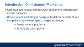 • Communicators must connect with consumers through user-
centric approach
• Omnichannel marketing is designed to deliver consistent and
compelling brand messages to target audiences:
– Across various platforms
– At multiple touch points
2
Introduction: Omnichannel Marketing
 