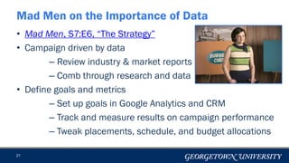 • Mad Men, S7:E6, “The Strategy”
• Campaign driven by data
– Review industry & market reports
– Comb through research and data
• Define goals and metrics
– Set up goals in Google Analytics and CRM
– Track and measure results on campaign performance
– Tweak placements, schedule, and budget allocations
21
Mad Men on the Importance of Data
 