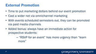 • Time to put marketing dollars behind our event promotion
• Cast a wider net via omnichannel marketing
• With events scheduled semesters out, they can be promoted
via paid media channels
• Added bonus: always have an immediate action for
prospective students:
– “RSVP for an event” has more urgency than “learn
more”
27
External Promotion
 