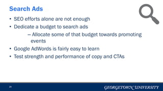 29
Search Ads
• SEO efforts alone are not enough
• Dedicate a budget to search ads
– Allocate some of that budget towards promoting
events
• Google AdWords is fairly easy to learn
• Test strength and performance of copy and CTAs
 
