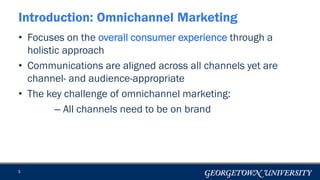 • Focuses on the overall consumer experience through a
holistic approach
• Communications are aligned across all channels yet are
channel- and audience-appropriate
• The key challenge of omnichannel marketing:
– All channels need to be on brand
3
Introduction: Omnichannel Marketing
 