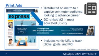 • Distributed on metro to a
captive commuter audience,
looking to advance career
• DC ranked #2 in most
educated US city
• Includes vanity URL to track
clicks, goals, and ROI
31
Print Ads
*”2015 Most & Least Educated Cities,” WalletHub.
 