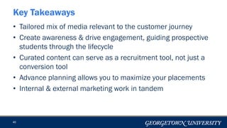 • Tailored mix of media relevant to the customer journey
• Create awareness & drive engagement, guiding prospective
students through the lifecycle
• Curated content can serve as a recruitment tool, not just a
conversion tool
• Advance planning allows you to maximize your placements
• Internal & external marketing work in tandem
40
Key Takeaways
 