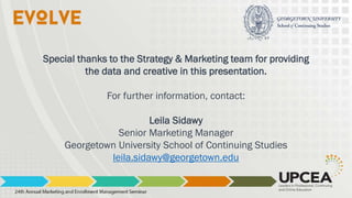 Special thanks to the Strategy & Marketing team for providing
the data and creative in this presentation.
For further information, contact:
Leila Sidawy
Senior Marketing Manager
Georgetown University School of Continuing Studies
leila.sidawy@georgetown.edu
 