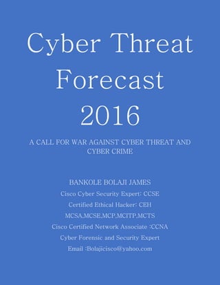 Cyber Threat
Forecast
2016
A CALL FOR WAR AGAINST CYBER THREAT AND
CYBER CRIME
BANKOLE BOLAJI JAMES
Cisco Cyber Security Expert: CCSE
Certified Ethical Hacker: CEH
MCSA,MCSE,MCP,MCITP,MCTS
Cisco Certified Network Associate :CCNA
Cyber Forensic and Security Expert
Email :Bolajicisco@yahoo.com
 