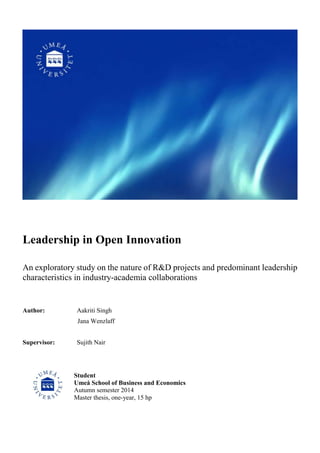 Leadership in Open Innovation
An exploratory study on the nature of R&D projects and predominant leadership
characteristics in industry-academia collaborations
Author: Aakriti Singh
Jana Wenzlaff
Supervisor: Sujith Nair
Student
Umeå School of Business and Economics
Autumn semester 2014
Master thesis, one-year, 15 hp
 